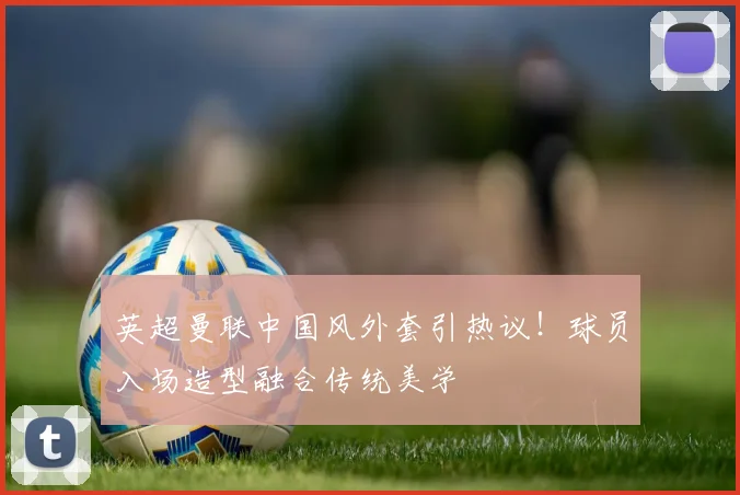 英超曼联中国风外套引热议！球员入场造型融合传统美学