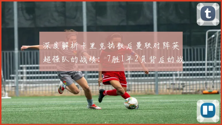 深度解析卡里克执教后曼联对阵英超强队的战绩：7胜1平2负背后的战术与纪录