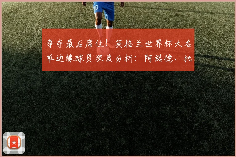 争夺最后席位!英格兰世界杯大名单边缘球员深度分析:阿诺德、托尼上榜
