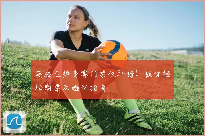 英格兰热身赛门票仅54镑！教你轻松购票及避坑指南